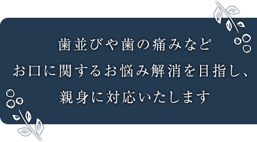 歯並びや歯の痛みなどお口に関するお悩み解消を目指し、親身に対応いたします